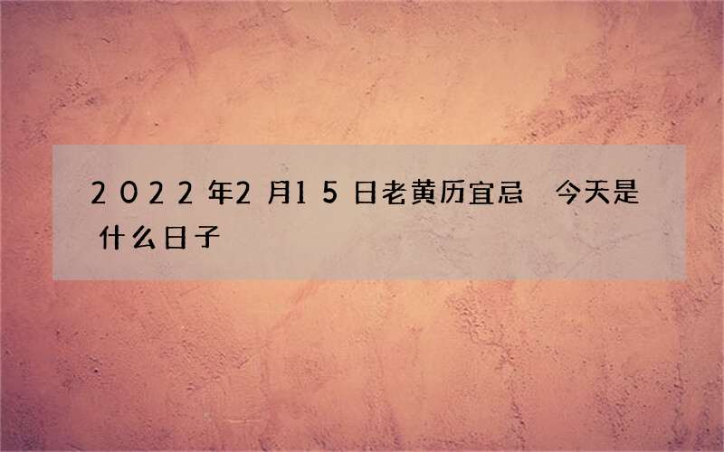 2022年2月15日老黄历宜忌 今天是什么日子